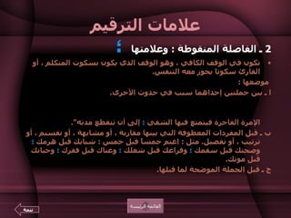 علامات الترقيم 2  ـ الفاصلة المنقوطة  :  وعلامتها  ؛   تكون في الوقف الكافي ، وهو الوقف الذي يكون بسكوت المتكلم ، أو القارئ سكوتا يجوز معه التنفس .    موضعها  :  ا ـ  بين جملتين إحداهما سبب في حدوث الأخرى .  مثل  :  خير الكلام ما قل ودل ؛ ولم يَطُل فيُمل .  ومنه قول على بن أبى طالب  : " أما الإمرة البرّة فيعمل فيها التقي  ؛  وأما الإمرة الفاجرة فيتمتع فيها الشقي  ؛  إلى أن تنقطع مدته ".  ب ـ قبل المفردات المعطوفة التي بينها مقارنة ، أو مشابهة ، أو تقسيم ، أو ترتيب ، أو تفصيل .  مثل  :  اغنم خمساً قبل خمس  :  شبابك قبل هرمك  ؛  وصحتك قبل سقمك  ؛  وفراغك قبل شغلك  ؛  وغناك قبل فقرك  ؛  وحياتك قبل موتك .  ج ـ قبل الجملة الموضحة لما قبلها .  كقوله تعالى  : { ولكن أكثر الناس لا يعلمون  ؛  يعلمون ظاهراً من الحياة الدنيا } القائمة الرئيسة تتمة 