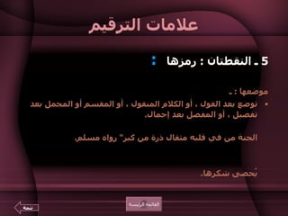 علامات الترقيم 5  ـ النقطتان  :  رمزها  :     موضعها  :  ـ  توضع بعد القول ، أو الكلام المنقول ، أو المقسم أو المجمل بعد تفصيل ، أو المفصل بعد إجمال .  مثل  :  رُوي عن الرسول صلى الله عليه وسلم أنه قال  :  " لا يدخل الجنة من في قلبه مثقال ذرة من كبر "  رواه مسلم .  ومثل  :  الدنيا يومان  :   يوم لك ويوم عليك .  ومثل  :  العقل ، والصحة ، والمال ، والبنون  :   تلك هي النعم التي لا يُحصى شكرها . القائمة الرئيسة تتمة 