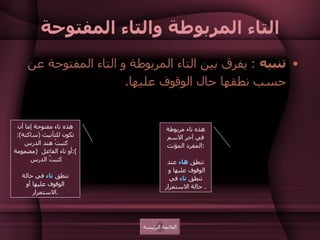 التاء المربوطة والتاء المفتوحة تنبيه   :  يفرق بين التاء المربوطة و التاء المفتوحة عن حسب نطقها حال الوقوف عليها .  كتبت كتبة هذه تاء مربوطة في آخر الاسم المفرد المؤنث  :  تنطق  هاء  عند الوقوف عليها و  تنطق  تاء  في حالة الاستمرار .  هذه تاء مفتوحة إما أن تكون للتأنيث  ( ساكنة ):  كتبتْ هند الدرس  أو تاء الفاعل  ( مضمومة ): كتبتُ الدرس  تنطق  تاء  في حالة الوقوف عليها أو الاستمرار . القائمة الرئيسة 