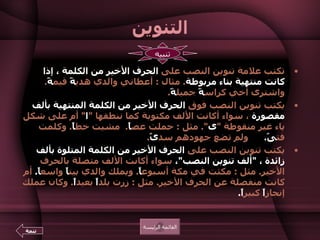 التنوين تكتب علامة تنوين النصب على  الحرف الأخير من الكلمة ، إذا كانت منتهية بتاء مربوطة .  مثال  :  أعطاني والدي هدي ةً  قيم ةً .  واشترى أخي كراس ةً  جميل ةً .  يكتب تنوين النصب فوق  الحرف الأخير من الكلمة المنتهية بألف  مقصورة  ، سواء أكانت الألف مكتوبة كما ننطقها  " ا "  أم على شكل ياء غير منقوطة  " ى ".  مثل  :  حملت عص اً .   مشيت خط اً .  وكلمت فت ىً .        ولم تضع جهودهم سد ىً .  يكتب تنوين النصب على  الحرف الأخير من الكلمة المتلوة بألف زائدة ،  " ألف تنوين النصب " ،  سواء أكانت الألف متصلة بالحرف الأخير .  مثل  :  مكثت في مكة أسبوع اً .  ويملك والدي بيت اً  واسع اً .   أم كانت منفصلة عن الحرف الأخير .  مثل  :  زرت بلد اً  بعيد اً .  وكان عملك إنجاز اً  كبير اً .   القائمة الرئيسة تنبيه تتمة 