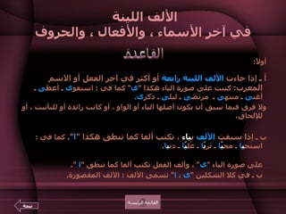 الألف اللينة  في آخر الأسماء ، والأفعال ، والحروف أولاً : أ ـ إذا جاءت  الألف اللينة   رابعة  أو أكثر في آخر الفعل أو الاسم المعرب :   كتبت على صورة الياء هكذا  " ى "  كما في  :  استقو ى  ـ أعط ى  ـ أغن ى  ـ منته ى  ـ  مرتض ى  ـ ليل ى  ـ ذكر ى .  ولا فرق فيما سبق أن يكون أصلها الياء أو الواو ، أو كانت زائدة أو للتأنيث ، أو للإلحاق .  ب ـ  إذا سبقت  الألف  ب ياء  ، تكتب ألفا كما تنطق هكذا  " ا ".   كما في  :  استح ي ا  ـ مح يّ ا  ـ ثر يّ ا  ـ عُل يّ ا  ـ دن ي ا .  تنبيه   :  أ ـ يتم التفريق بين الاسم  " يحي ى "  والفعل  " يحي ا "  أن ألف الاسم  تكتب على صورة الياء  " ى "  ، وألف الفعل تكتب ألفا كما تنطق  " ا   ".  ب ـ في كلا الشكلين  " ى  ،   ا "  تسمى الألف  :  الألف المقصورة . القاعدة القائمة الرئيسة تتمة 