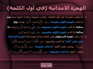 الهمزة الابتدائية  ( في أول الكلمة ) إذا وقعت همزتان في أوَّل الكلمة ، وكانت ثانيهما ساكنة ؛ فإنها تبدل  مدّة  إذا كانت  الهمزة الأولى مفتوحة  ، مثل  :  ( آ دم )  أصلها  ( أَ أْدَم )  ،  وتبدل  واواً ساكنة  إذا كانت  الهمزة الأولى مضمومة  ،مثل  :( أُ وْ من )  أصلها  ( أُ ؤْمِنُ )  وتبدل  ياءً ساكنة  إذا كانت  الهمزة الأولى مكسورة  ، مثل  :( إ يْ تِ )  أصلها  ( إ ئْتِ )  إذا دخلتْ  همزة الاستفهام  على كلمة تبتدئ بهمزة فإنَّ  الهمزة الابتدائية تكتب على  " الياء "  إذا كانت مكسورة  ، مثل  :( أَ ئِ كراماً للمجرم؟ )  ويجوز  ( أ َ إِ كراماً للمجرم؟ )  ،  وتكتب على " الألف "  إذا كانت مفتوحة  ، مثل  : ( أَ أَ خوك هذا؟ )  ،  وعلى  " الواو "  إذا كانت مضمومة  ، مثل  :( أَ ؤُ كرم محمداً؟ )  ويجوز  ( أَ أُ كرمُ محمداً؟ )  القائمة الرئيسة 