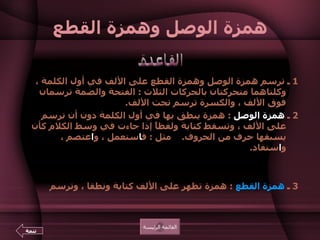 همزة الوصل وهمزة القطع   1  ـ ترسم همزة الوصل وهمزة القطع على الألف في أول الكلمة ، وكلتاهما متحركتان بالحركات الثلاث  :  الفتحة والضمة ترسمان فوق الألف ، والكسرة ترسم تحت الألف .   2  ـ  همزة الوصل   :  همزة ينطق بها في أول الكلمة دون أن ترسم على الألف ، وتسقط كتابة ولفظاً إذا جاءت في وسط الكلام كأن يسبقها حرف من الحروف .     مثل  :  ف ا ستعمل ، و ا عتصم ، و ا ستفاد .  والغرض من الهمزة أن يتوصل بها إلى النطق بالساكن في بداية الكلمة ، والبعض يرسمها على شكل رأس  " ص "  صغيرة على الألف .  3  ـ  همزة القطع   :  همزة تظهر على الألف كتابة ونطقا ، وترسم على شكل رأس   " ع "  صغيرة فوق الألف هكذا  " أ ".  القاعدة القائمة الرئيسة تتمة 