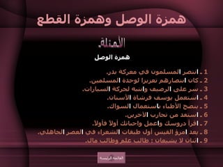 همزة الوصل وهمزة القطع همزة الوصل   1  ـ  ا نتصر  ا لمسلمون في معركة بدر .  2  ـ كان  ا نتصارهم تعزيزا لوحدة  ا لمسلمين .  3  ـ سر على  ا لرصيف و ا نتبه لحركة  ا لسيارات .  4  ـ  ا ستعمل يوسف فرشاة  ا لأسنان .  5  ـ ينصح الأطباء ب ا ستعمال  ا لسواك .  6  ـ  ا ستفد من تجارب  ا لآخرين .  7  ـ  ا قرأ دروسك و ا عمل واجباتك أولاً فأولاً .  8  ـ يعد  ا مرؤ القيس أول طبقات  ا لشعراء في  ا لعصر  ا لجاهلي .  9  ـ  ا ثنان لا يشبعان  :  طالب علم وطالب مال .    الأمثلة القائمة الرئيسة 