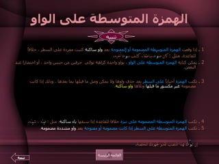 الهمزة المتوسطة على الواو 1  ـ  إذا وقعت  الهمزة المتوسطة المضمومة أو المفتوحة  بعد  واو ساكنة  كتبت مفردة على السطر ، خلافاً للقاعدة .  مثل  :  كان ض وْ ء ه ساطعاً .  كشف س وْ ء ة أخيه .  2  ـ  يمكن كتابة  الهمزة المتوسطة على الواو  ، بواو واحدة كراهة توالي  حرفين من جنس واحد ، أو اختصارا عند البعض . مثل  :  ر ؤ وس  :  ر ؤ س ، ك ؤ وس  :  ك ؤ س ، ف ؤ وس  :  ف ؤ س .  3  ـ  تكتب  الهمزة  أحياناً  على السطر  بعد حذف واوها ولا يمكن وصل ما قبلها بما بعدها ، وذلك إذا كانت مضمومة  غير مكسور ما قبلها  وتلاها  واو ساكنة .  مثل  :  ر ء و س ،  ر ء و م ،  ر ء و ف ، م ر ء و س .  كما يكتبها البعض  على نبرة  إذا أمكن وصل ما بعدها بما قبلها .  مثل  :  مس ئ ول ، ش ئ ون ، ف ئ وس .  وما سبق ذكره خلافا للقاعدة .  والأحسن ما جاء وفق القاعدة الأصلية .   4  ـ  تكتب  الهمزة المتوسطة المضمومة   على نبرة  خلافا للقاعدة إذا سبقها  ياء ساكنة .  مثل  :   ف ي ئ ه ، ش ي ئ ه .   5  ـ  تكتب  الهمزة المتوسطة على السطر إذا كانت مضمومة أو مفتوحة  بعد  واو مشددة مضمومة .   مثل  :  كان تب وُّ ءُ ك لأحسن المناصب مدعاة للفخر .        إن تب وّ ُءَ ك لهذا المنصب تقدير لجهودك المخلصة .  القائمة الرئيسة تنبيه تتمة 