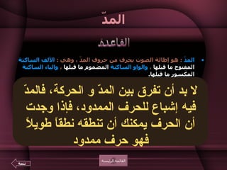 المدّ المدّ   :  هو إطالة الصوت بحرف من حروف المدّ ، وهي  :  الألف الساكنة   المفتوح ما قبلها  ،  والواو الساكنة   المضموم ما   قبلها  ،  والياء الساكنة   المكسور ما قبلها .  الحرف الذي يسبق حرف المدّ يسمى  الحرف  " الممدود "   ويوضع عليه حركة حرف المدّ  :  الفتحة ، أو الضمة ، أو الكسرة .  الفرق بين الحركة والحرف الذي من جنسها هو  :  أن الحركة ننطق بها الحرف نطقاً قصيراً ، أما الحرف فينطق به نطقا طويلاً بمعنى أن الحرف يستغرق زمنا أطول في النطق به من زمن الحركة .  لا يأتي حرف المدّ في أول الكلمة ، لأنه لم يسبقه حرف ممدود .  تشتمل بعض الكلمات على أكثر من  حرف مد  ، مثل  : ال وَ ا ل ي  ـ ال سَ ا عِ ي  ـ ال رَ ا عِ ي  ـ  يَ ا قُ و ت ـ  رَ ا جُ و ن ـ  رُ و مَ ا ن ـ ك رِ ي مُ و ن .  القائمة الرئيسة القاعدة تتمة لا بد أن تفرق بين المدّ و الحركة، فالمدّ فيه إشباع للحرف الممدود، فإذا وجدت أن الحرف يمكنك أن تنطقه نطقاً طويلاً فهو حرف ممدود ا و ي 