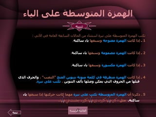 الهمزة المتوسطة على الياء تكتب الهمزة المتوسطة على نبرة استثناء من الحالات السابقة العامة في الآتي  :  1  ـ  إذا كانت  الهمزة مفتوحة  وسبقها  ياء ساكنة .  مثل  :  مل يْ ئ ة ، رد يْ ئ ة ، ب يْ ئ ة ، خط يْ ئ ة ، دف يْ ئ ة ،  ييْ ئ س ، ه يْ ئ ة ، در يْئ ة ، جر يْ ئ ة ، بر يْ ئ ة ، وض يْ ئ ة .    2  ـ  إذا كانت  الهمزة مضمومة  وسبقها  ياء ساكنة .  مثل  :  ف يْ ئ ها ، رد يْ ئ ها ، مج يْ ئ كم هن يْ ئ كم ، مر يْ ئ ها .   3  ـ  إذا كانت  الهمزة مكسورة  وسبقها  ياء ساكنة .  مثل  :  يمر الطعام في مر يْ ئ ه .  يعرف الحسن من رد يْ ئ ه .   نسعد بمج يْ ئ كم .   4   ـ  إذا كانت  الهمزة متطرفة في كلمة منونة بتنوين الفتح   " النصب "  ،  والحرف الذي قبلها من الحروف التي يمكن وصلها بألف التنوين  ،  تكتب على نبرة .  مثل  :  دفء  :  د ف ئ اً ، شيء  :  ش ي ئ اً ، بطء  :  ب ط ئ اً ، فيء  :  ف ـي ئ اً ، نشء  :  ن ش ئ اً .  5   ـ  ذكرنا أن  الهمزة المتوسطة تكتب   على نبرة  مهما كانت حركتها إذا سبقها  ياء ساكنة .  مثل  :   كان ف يْ ئ ها كثيرا .  إن ف يْ ئ ها كثير .  جلست في ف يْ ئ ها .  القائمة الرئيسة تنبيه تتمة 