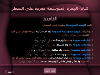 كتابة الهمزة المتوسطة مفردة على السطر تكتب  الهمزة المتوسطة  مفردة على السطر : 1   ـ  إذا وقعت  الهمزة المتوسطة المفتوحة   بعد ألف ساكنة  لكراهة توالي ألفين في الكلمة .   مثل  :  يتض ا ءَ ل  ، تف ا ءَ ل .    2   ـ  إذا جاءت مفتوحة  وسبقها  واو ساكنة .   مثل  :  ت وْ ءَ م ، نب وْ ءَ ة .   3   ـ  إذا جاءت مفتوحة  بعد  واو مشددة .   مثل  :  ب وّ ءَ نا ، ن وّ ءَ نا ، ض وّ ءَ ه .   4  ـ  إذا وقعت مضمومة  وسبقها  واو ساكنة .   مثل  :  ض وْ ء ُها ، ن وْ ء ُها .  5  ـ  إذا وقعت مضمومة  بعد  واو مشددة .   مثل  :  تض وُّ ءُ كم ، تنب وُّ ءُ ها ، تب وُّ ء كم .   6  ـ  إذا كانت مفتوحة  بعد  حرف صحيح ساكن  ، وجاء بعدها ألف تنوين النصب أو ألف المثنى ،  ولا يمكن وصل ما قبل الهمزة بما  بعدها .   مثل  : " ج ز ءَ ا ، ج ز ءَ ان ".  أما إذا  أمكن وصل ما قبلها  بما بعدها فتكتب  على نبرة .  مثل   : " ع ب ئ اً ، ع ب ئ ان ، د ف ئ اً ، د ف ئ ان   ".  القاعدة القائمة الرئيسة تتمة 