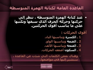 القاعدة العامة لكتابة الهمزة المتوسطة عند كتابة الهمزة المتوسطة ، ننظر إلى حركتها وحركة الحرف الذي سبقها ونكتبها على ما يناسب أقوى الحركتين .   أقوى الحركات  :  1  ـ  الكسرة  ويناسبها الياء .  2  ـ  الضمة  ويناسبها الواو .  3  ـ  الفتحة  ويناسبها الألف .  4  ـ  السكون  أضعف الحركات .  وهناك بعض الكلمات التي شذت عن القاعدة ، سنشير إليها في مواضعها .  القائمة الرئيسة تتمة 