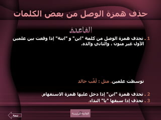 حذف همزة الوصل من بعض الكلمات 1  ـ  تحذف همزة الوصل من كلمة  " ابن "  و  " ابنة "  إذا وقعت بين علمين الأول غير منون ، والثاني والده .  ولا تحذف إذا لم تتوسط علمين ثانيهما والد الأول .   مثل  :  موسى الكليم  ا بن عمران .  ولا تحذف إلا إذا كانت الكلمة نعتا مفردا .  فإذا ثنيت ثبتت الهمزة .   مثل  :  الأمين والمأمون  ا بنا هارون الرشيد .  ولا تحذف أيضاً إذا جاءت كلمة  " ابن "  أو  " ابنة "  في أول السطر ولو توسطت علمين .  مثل  :  لُقِّب خالد  ا بن الوليد بسيف الله المسلول .  2  ـ  تحذف همزة  " ابن "  إذا دخل عليها همزة الاستفهام .  3  ـ  تحذف إذا سبقها  " يا "  النداء .  القاعدة القائمة الرئيسة تتمة 