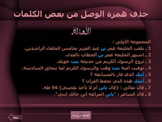 حذف همزة الوصل من بعض الكلمات المجموعة الأولى  :  1  ـ يلقب الخليفة عمر  بن  عبد العزيز بخامس الخلفاء الراشدين .  2  ـ اشتهر الخليفة عمر  بن  الخطاب بالعدل .  3  ـ تزوج الرسول الكريم من خديجة  بنت  خويلد .  4  ـ توفيت آمنة  بنت  وهب والرسول الكريم لما يتجاوز السادسة .  5  ـ  أبنك  الذي فاز بالمسابقة ؟  6  ـ  أبنتك  هذه التي تحفظ القرآن ؟  7  ـ قال تعالى  : { قال  يابن  أم لا تأخذ بلحيتي } 94  طه .  8  ـ قال الشاعر  : " يابن  المراغة أين خالك إنني ".    الأمثلة القائمة الرئيسة تتمة 