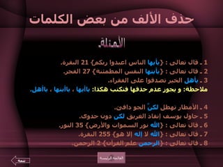 حذف الألف من بعض الكلمات 1  ـ قال تعالى  : { يأيها  الناس اعبدوا ربكم } 21  البقرة .  2  ـ قال تعالى  : { يأيتها  النفس المطمئنة } 27  الفجر .  3  ـ  يأهل  الخير تصدقوا على الفقراء . ملاحظة :  و يجوز عدم حذفها فتكتب هكذا :   ياأيها  ،  ياأيتها  ،  ياأهل .   4  ـ الأمطار تهطل  لكنَّ  الجو دافئ .  5  ـ حاول يوسف إنقاذ الغريق  لكن  دون جدوى .  6  ـ قال تعالى  : { الله  نور السموات والأرض } 35  النور .  7  ـ قال تعالى  : { الله  لا  إله  إلا هو } 255  البقرة .  8  ـ قال تعالى  : { الرحمن  علم القرآن } 2  الرحمن .  الأمثلة القائمة الرئيسة تتمة 