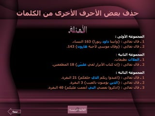 حذف بعض الأحرف الأخرى من الكلمات المجموعة الأولى  :    1  ـ قال تعالى  : { وآتينا  داود  زبورا } 163  النساء .  2  ـ قال تعالى  : { وقال موسى لأخيه  هارون } 143.  المجموعة الثانية   :  1  ـ  الملاآت  نظيفات .  2  ـ قال تعالى  : { إن كتاب الأبرار لفي  علييّن } 18  المطففين .  المجموعة الثالثة  :  1  ـ قال تعالى  : { اعبدوا ربكم  الذي  خلقكم } 21  البقرة .  2  ـ قال تعالى  : { الذين  يؤمنون بالغيب } 3  البقرة .  3  ـ قال تعالى  : { اذكروا نعمتي  التي  أنعمت عليكم } 40  البقرة .   الأمثلة القائمة الرئيسة تتمة 