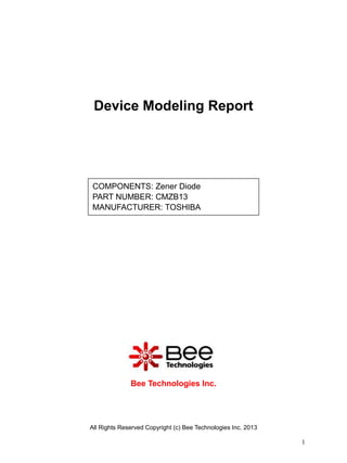Device Modeling Report




COMPONENTS: Zener Diode
PART NUMBER: CMZB13
MANUFACTURER: TOSHIBA




              Bee Technologies Inc.




All Rights Reserved Copyright (c) Bee Technologies Inc. 2013

                                                               1
 