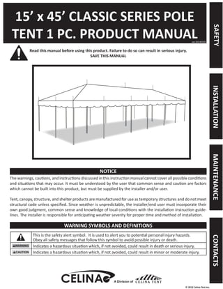 © 2013 Celina Tent Inc. 
15’ x 45’ CLASSIC SERIES POLE 
TENT 1 PC. PRODUCT MANUAL 
Read this manual before using this product. Failure to do so can result in serious injury. 
SAVE THIS MANUAL 
The warnings, cautions, and instructions discussed in this instruction manual cannot cover all possible conditions 
and situations that may occur. It must be understood by the user that common sense and caution are factors 
which cannot be built into this product, but must be supplied by the installer and/or user. 
Tent, canopy, structure, and shelter products are manufactured for use as temporary structures and do not meet 
structural code unless specified. Since weather is unpredictable, the installer/end user must incorporate their 
own good judgment, common sense and knowledge of local conditions with the installation instruction guide-lines. 
The installer is responsible for anticipating weather severity for proper time and method of installation. 
This is the safety alert symbol. It is used to alert you to potential personal injury hazards. 
Obey all safety messages that follow this symbol to avoid possible injury or death. 
Indicates a hazardous situation which, if not avoided, could result in death or serious injury. 
Indicates a hazardous situation which, if not avoided, could result in minor or moderate injury. 
ver.20140325 
NOTICE 
WARNING SYMBOLS AND DEFINITIONS 
A Division of 
SAFETY INSTALLATION MAINTENANCE CONTACTS 
 