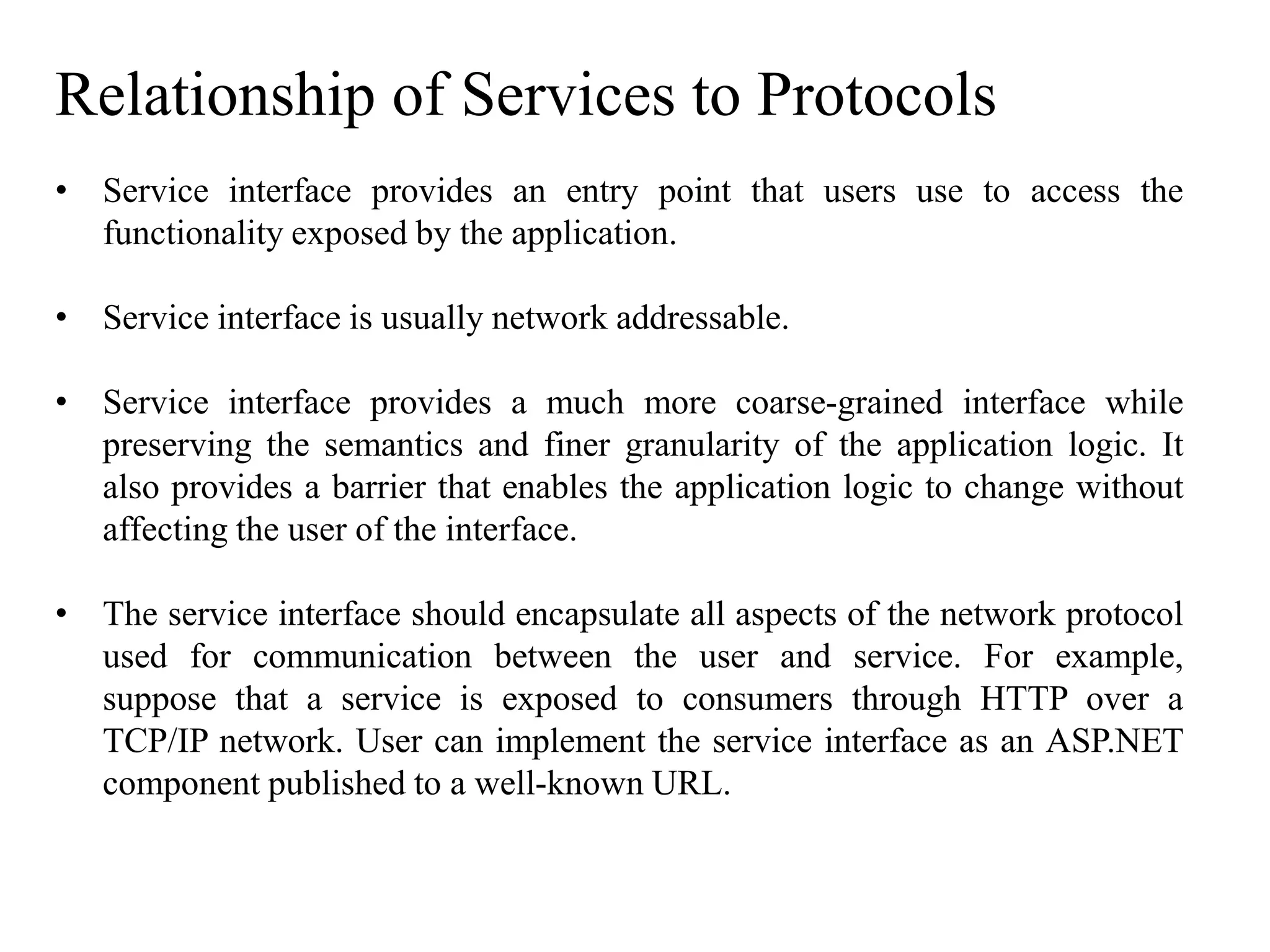 Relationship of Services to Protocols
• Service interface provides an entry point that users use to access the
functionality exposed by the application.
• Service interface is usually network addressable.
• Service interface provides a much more coarse-grained interface while
preserving the semantics and finer granularity of the application logic. It
also provides a barrier that enables the application logic to change without
affecting the user of the interface.
• The service interface should encapsulate all aspects of the network protocol
used for communication between the user and service. For example,
suppose that a service is exposed to consumers through HTTP over a
TCP/IP network. User can implement the service interface as an ASP.NET
component published to a well-known URL.
 