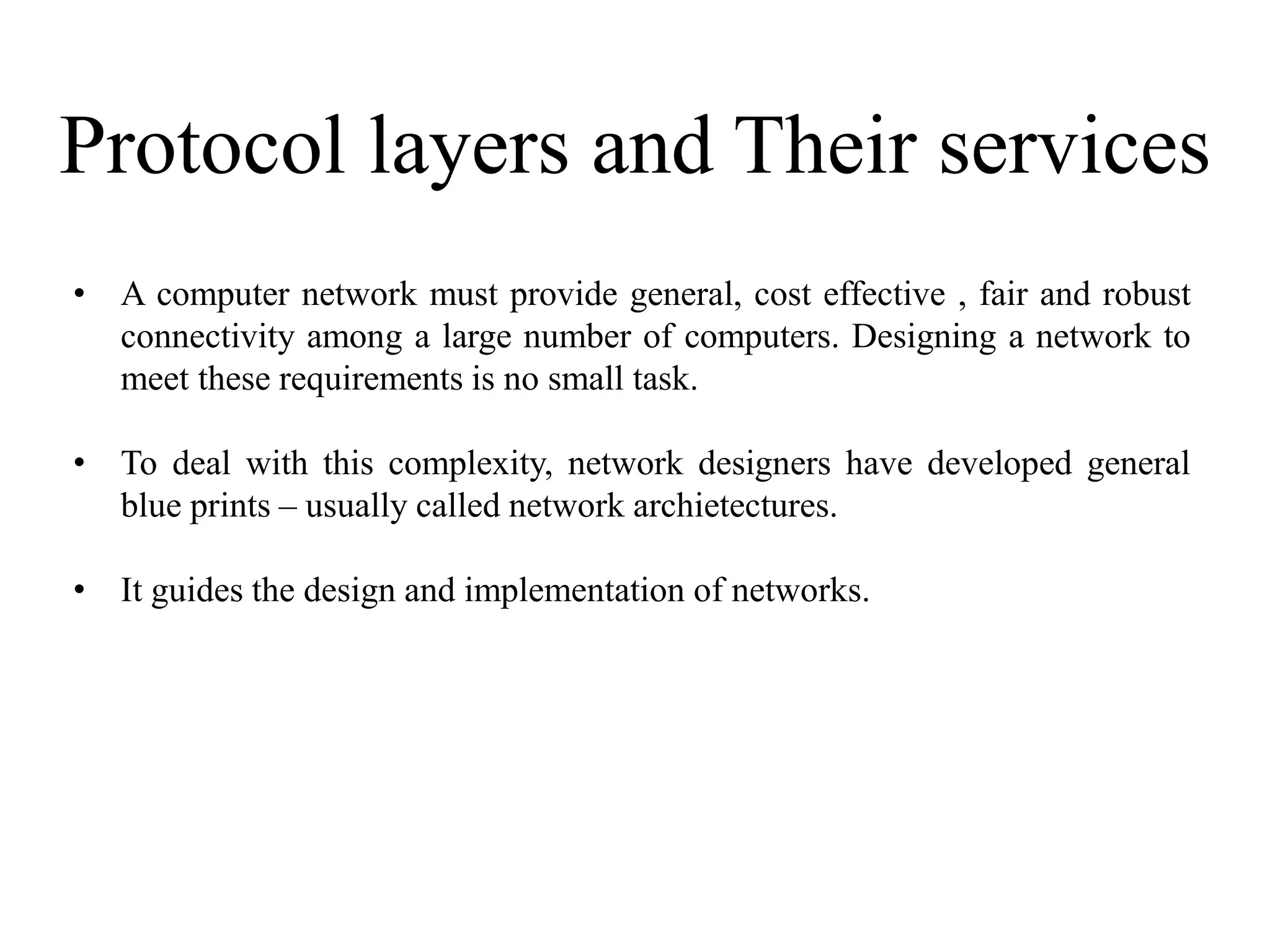 Protocol layers and Their services
• A computer network must provide general, cost effective , fair and robust
connectivity among a large number of computers. Designing a network to
meet these requirements is no small task.
• To deal with this complexity, network designers have developed general
blue prints – usually called network archietectures.
• It guides the design and implementation of networks.
 