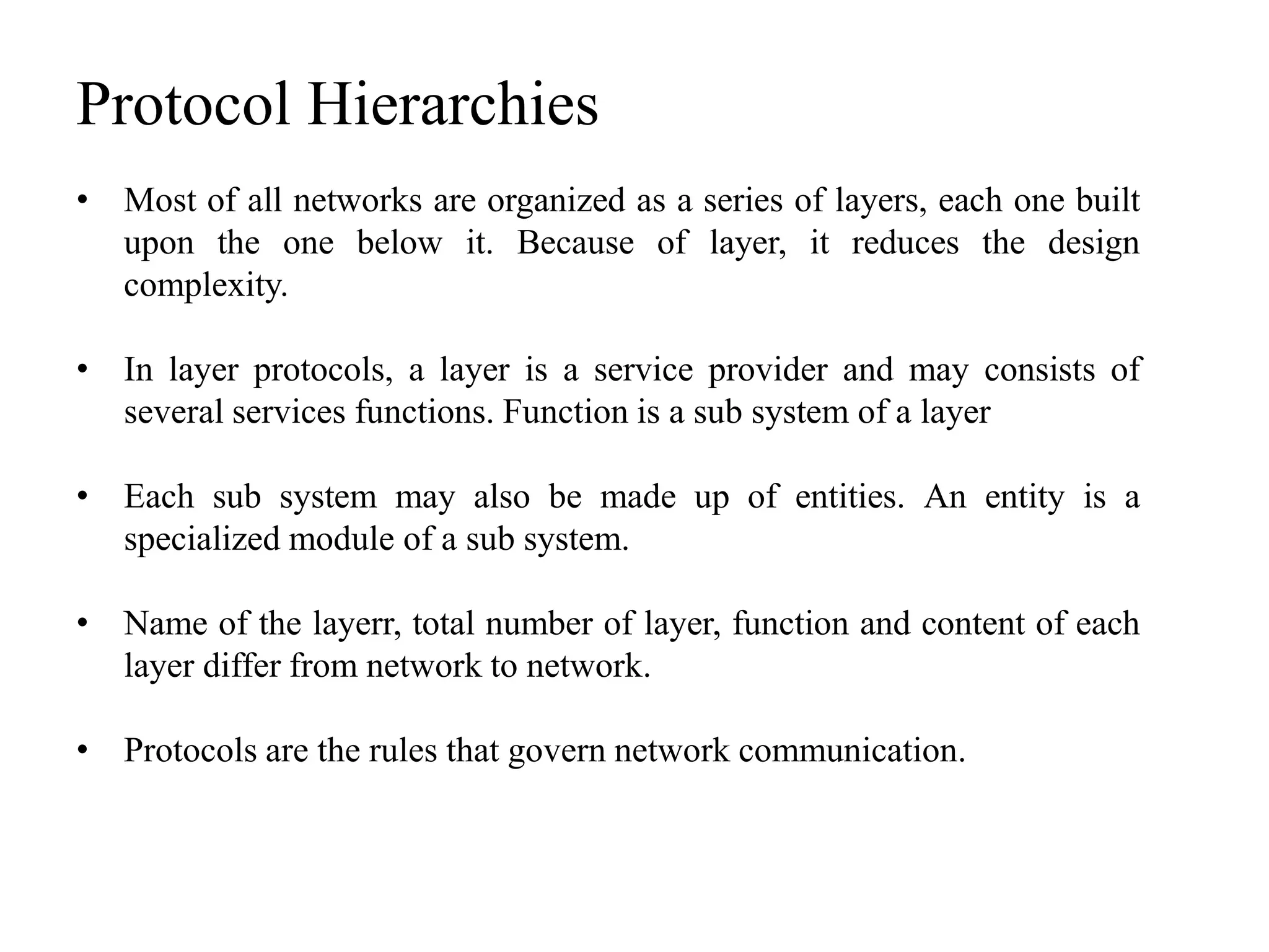 Protocol Hierarchies
• Most of all networks are organized as a series of layers, each one built
upon the one below it. Because of layer, it reduces the design
complexity.
• In layer protocols, a layer is a service provider and may consists of
several services functions. Function is a sub system of a layer
• Each sub system may also be made up of entities. An entity is a
specialized module of a sub system.
• Name of the layerr, total number of layer, function and content of each
layer differ from network to network.
• Protocols are the rules that govern network communication.
 