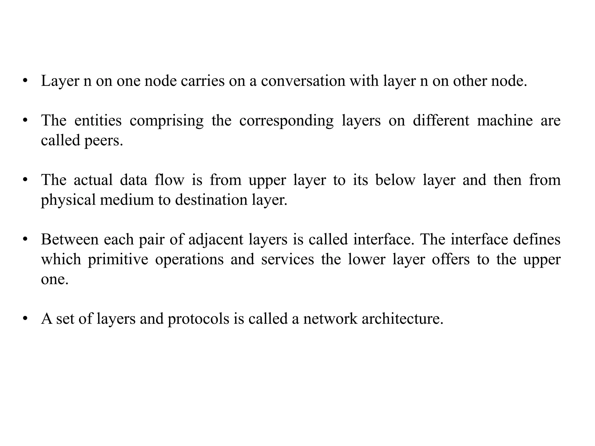 • Layer n on one node carries on a conversation with layer n on other node.
• The entities comprising the corresponding layers on different machine are
called peers.
• The actual data flow is from upper layer to its below layer and then from
physical medium to destination layer.
• Between each pair of adjacent layers is called interface. The interface defines
which primitive operations and services the lower layer offers to the upper
one.
• A set of layers and protocols is called a network architecture.
 