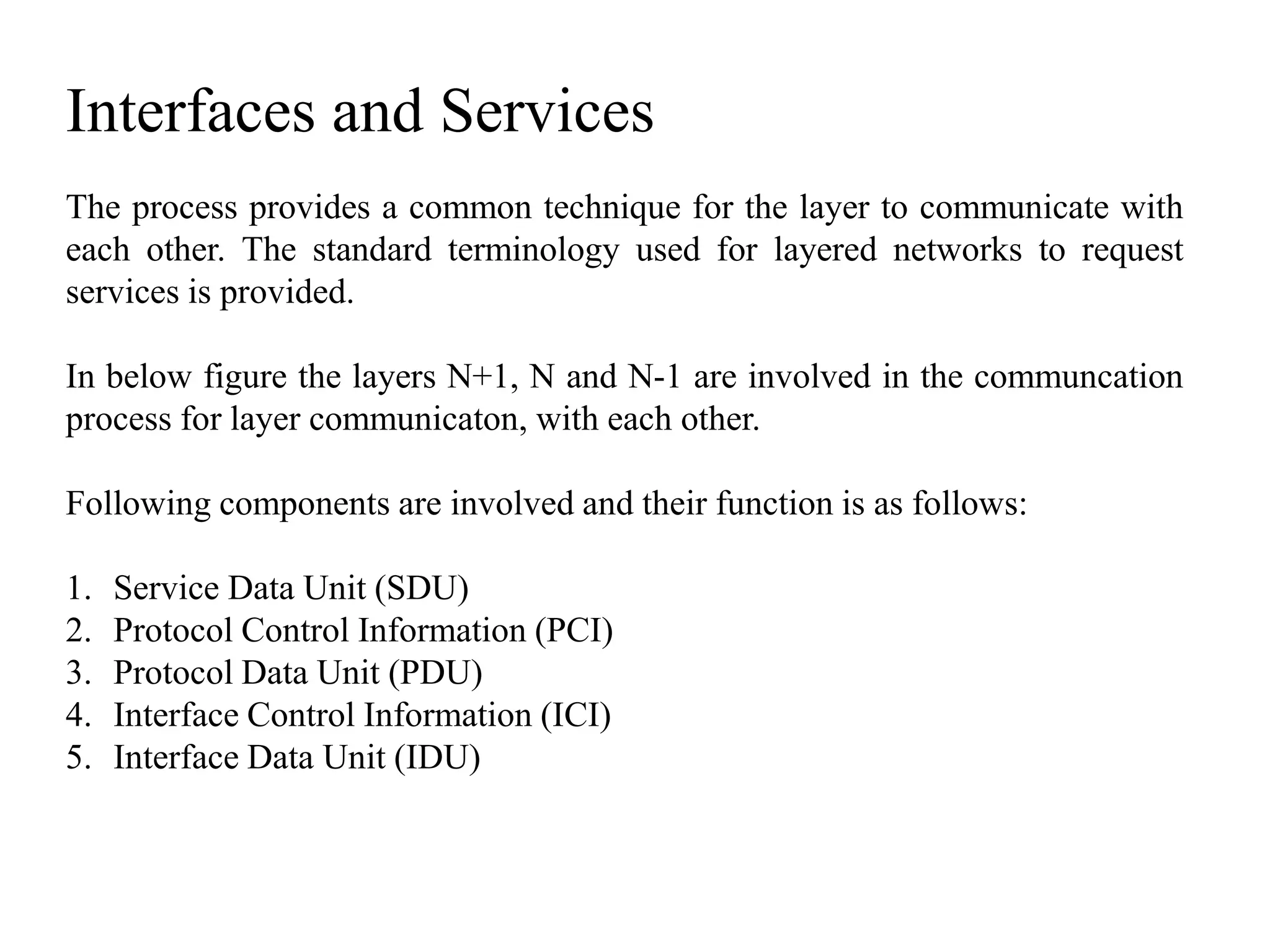 Interfaces and Services
The process provides a common technique for the layer to communicate with
each other. The standard terminology used for layered networks to request
services is provided.
In below figure the layers N+1, N and N-1 are involved in the communcation
process for layer communicaton, with each other.
Following components are involved and their function is as follows:
1. Service Data Unit (SDU)
2. Protocol Control Information (PCI)
3. Protocol Data Unit (PDU)
4. Interface Control Information (ICI)
5. Interface Data Unit (IDU)
 