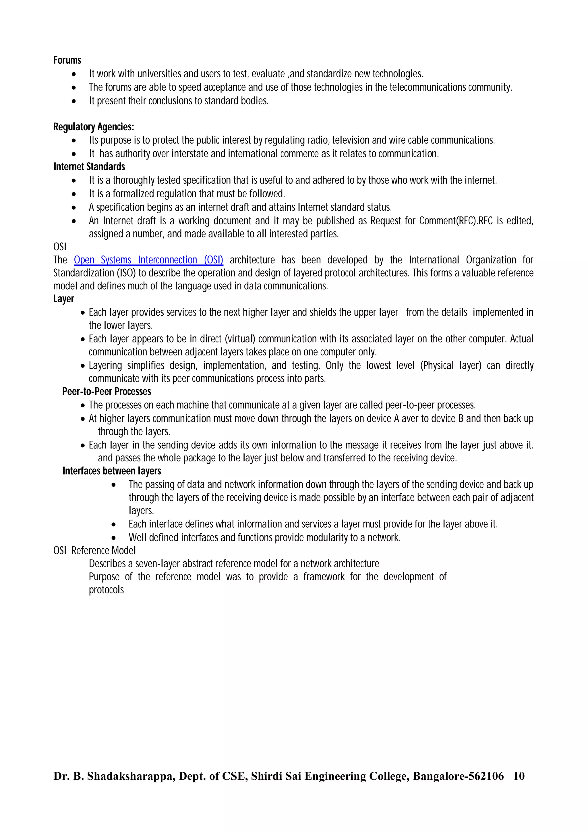 Forums
 It work with universities and users to test, evaluate ,and standardize new technologies.
 The forums are able to speed acceptance and use of those technologies in the telecommunications community.
 It present their conclusions to standard bodies.
Regulatory Agencies:
 Its purpose is to protect the public interest by regulating radio, television and wire cable communications.
 It has authority over interstate and international commerce as it relates to communication.
Internet Standards
 It is a thoroughly tested specification that is useful to and adhered to by those who work with the internet.
 It is a formalized regulation that must be followed.
 A specification begins as an internet draft and attains Internet standard status.
 An Internet draft is a working document and it may be published as Request for Comment(RFC).RFC is edited,
assigned a number, and made available to all interested parties.
OSI
The Open Systems Interconnection (OSI) architecture has been developed by the International Organization for
Standardization (ISO) to describe the operation and design of layered protocol architectures. This forms a valuable reference
model and defines much of the language used in data communications.
Layer
 Each layer provides services to the next higher layer and shields the upper layer from the details implemented in
the lower layers.
 Each layer appears to be in direct (virtual) communication with its associated layer on the other computer. Actual
communication between adjacent layers takes place on one computer only.
 Layering simplifies design, implementation, and testing. Only the lowest level (Physical layer) can directly
communicate with its peer communications process into parts.
Peer-to-Peer Processes
 The processes on each machine that communicate at a given layer are called peer-to-peer processes.
 At higher layers communication must move down through the layers on device A aver to device B and then back up
through the layers.
 Each layer in the sending device adds its own information to the message it receives from the layer just above it.
and passes the whole package to the layer just below and transferred to the receiving device.
Interfaces between layers
 The passing of data and network information down through the layers of the sending device and back up
through the layers of the receiving device is made possible by an interface between each pair of adjacent
layers.
 Each interface defines what information and services a layer must provide for the layer above it.
 Well defined interfaces and functions provide modularity to a network.
OSI Reference Model
Describes a seven-layer abstract reference model for a network architecture
Purpose of the reference model was to provide a framework for the development of
protocols

Dr. B. Shadaksharappa, Dept. of CSE, Shirdi Sai Engineering College, Bangalore-562106 10

 
