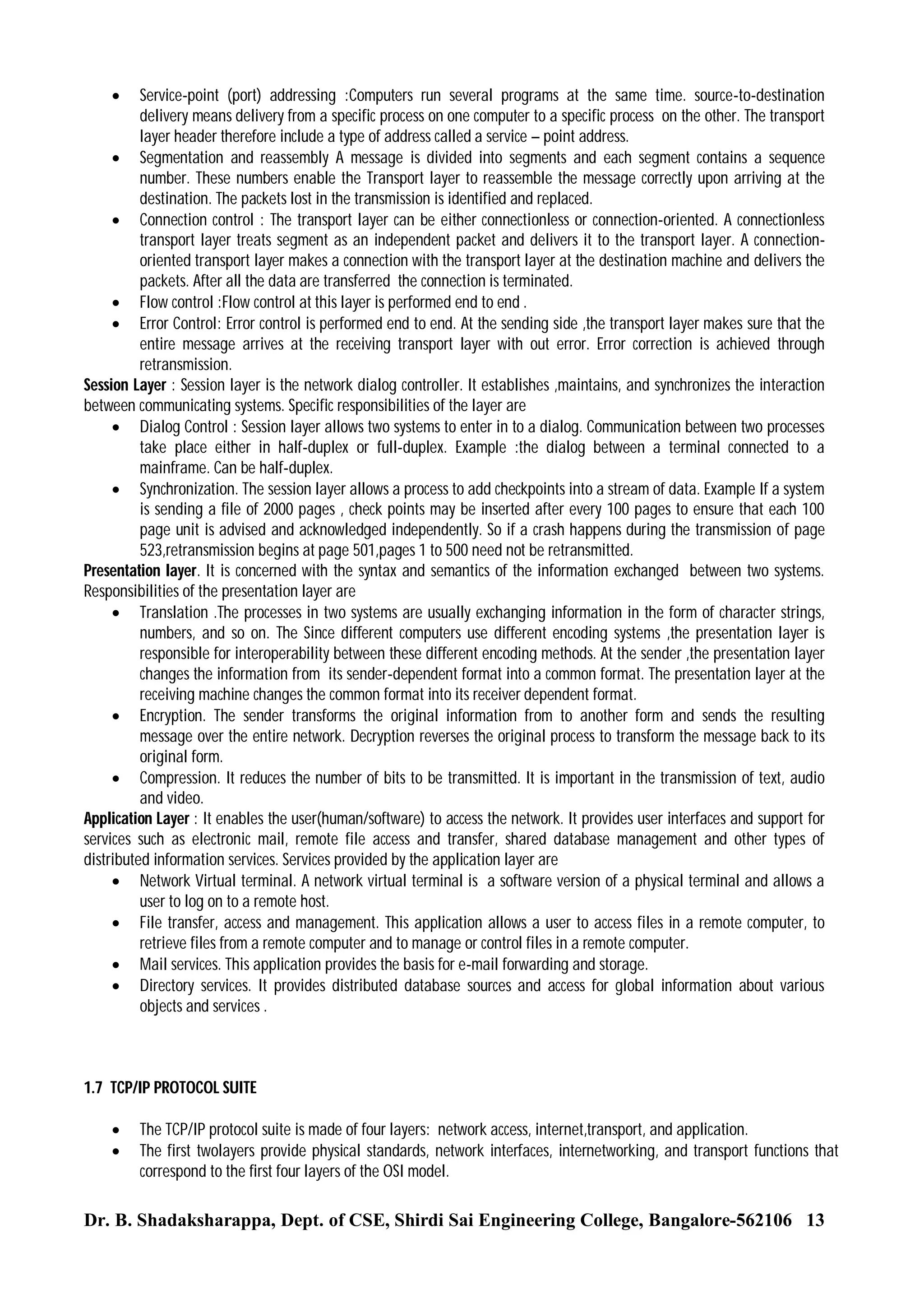 Service-point (port) addressing :Computers run several programs at the same time. source-to-destination
delivery means delivery from a specific process on one computer to a specific process on the other. The transport
layer header therefore include a type of address called a service – point address.
 Segmentation and reassembly A message is divided into segments and each segment contains a sequence
number. These numbers enable the Transport layer to reassemble the message correctly upon arriving at the
destination. The packets lost in the transmission is identified and replaced.
 Connection control : The transport layer can be either connectionless or connection-oriented. A connectionless
transport layer treats segment as an independent packet and delivers it to the transport layer. A connectionoriented transport layer makes a connection with the transport layer at the destination machine and delivers the
packets. After all the data are transferred the connection is terminated.
 Flow control :Flow control at this layer is performed end to end .
 Error Control: Error control is performed end to end. At the sending side ,the transport layer makes sure that the
entire message arrives at the receiving transport layer with out error. Error correction is achieved through
retransmission.
Session Layer : Session layer is the network dialog controller. It establishes ,maintains, and synchronizes the interaction
between communicating systems. Specific responsibilities of the layer are
 Dialog Control : Session layer allows two systems to enter in to a dialog. Communication between two processes
take place either in half-duplex or full-duplex. Example :the dialog between a terminal connected to a
mainframe. Can be half-duplex.
 Synchronization. The session layer allows a process to add checkpoints into a stream of data. Example If a system
is sending a file of 2000 pages , check points may be inserted after every 100 pages to ensure that each 100
page unit is advised and acknowledged independently. So if a crash happens during the transmission of page
523,retransmission begins at page 501,pages 1 to 500 need not be retransmitted.
Presentation layer. It is concerned with the syntax and semantics of the information exchanged between two systems.
Responsibilities of the presentation layer are
 Translation .The processes in two systems are usually exchanging information in the form of character strings,
numbers, and so on. The Since different computers use different encoding systems ,the presentation layer is
responsible for interoperability between these different encoding methods. At the sender ,the presentation layer
changes the information from its sender-dependent format into a common format. The presentation layer at the
receiving machine changes the common format into its receiver dependent format.
 Encryption. The sender transforms the original information from to another form and sends the resulting
message over the entire network. Decryption reverses the original process to transform the message back to its
original form.
 Compression. It reduces the number of bits to be transmitted. It is important in the transmission of text, audio
and video.
Application Layer : It enables the user(human/software) to access the network. It provides user interfaces and support for
services such as electronic mail, remote file access and transfer, shared database management and other types of
distributed information services. Services provided by the application layer are
 Network Virtual terminal. A network virtual terminal is a software version of a physical terminal and allows a
user to log on to a remote host.
 File transfer, access and management. This application allows a user to access files in a remote computer, to
retrieve files from a remote computer and to manage or control files in a remote computer.
 Mail services. This application provides the basis for e-mail forwarding and storage.
 Directory services. It provides distributed database sources and access for global information about various
objects and services .


1.7 TCP/IP PROTOCOL SUITE



The TCP/IP protocol suite is made of four layers: network access, internet,transport, and application.
The first twolayers provide physical standards, network interfaces, internetworking, and transport functions that
correspond to the first four layers of the OSI model.

Dr. B. Shadaksharappa, Dept. of CSE, Shirdi Sai Engineering College, Bangalore-562106 13

 