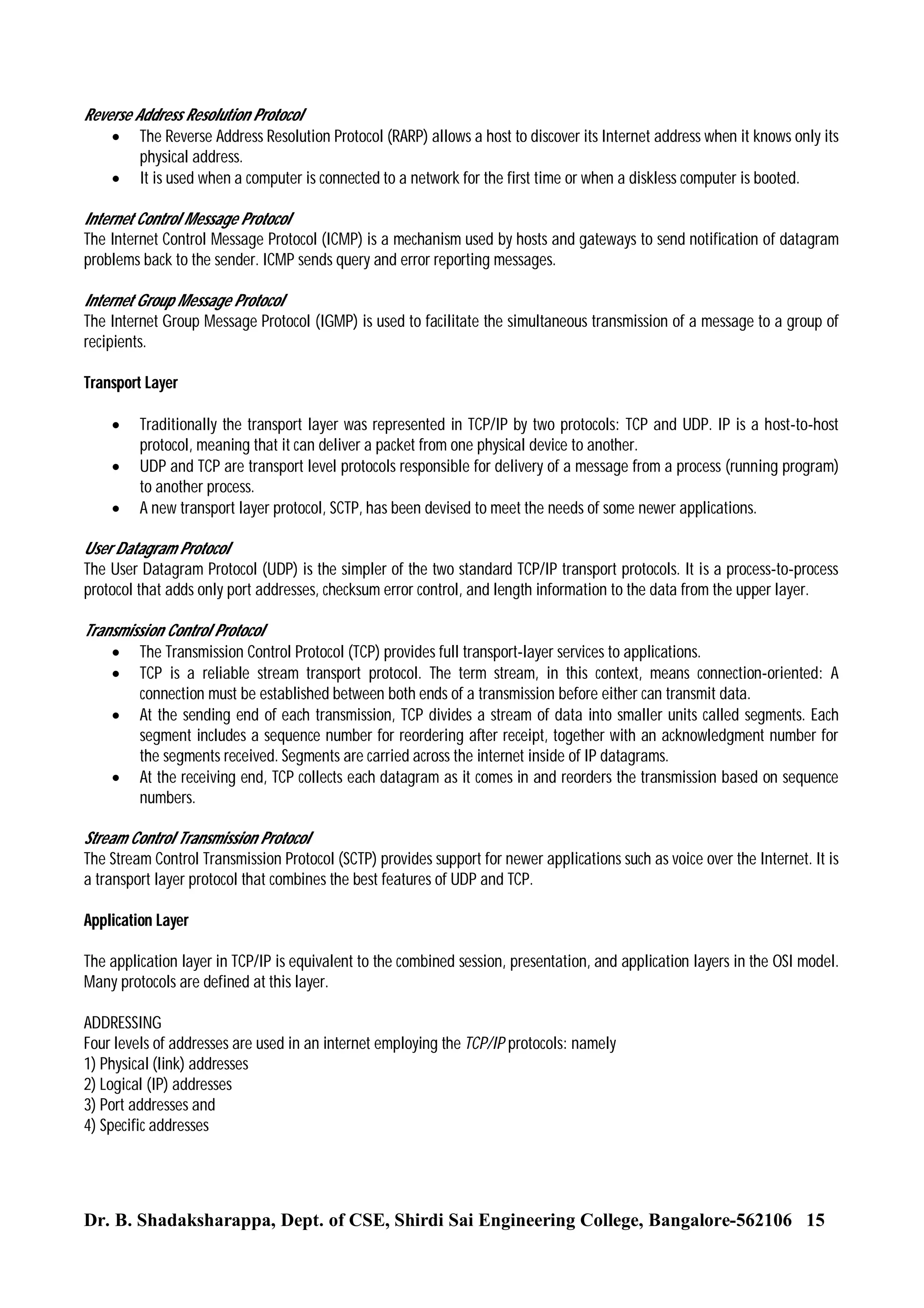 Reverse Address Resolution Protocol
 The Reverse Address Resolution Protocol (RARP) allows a host to discover its Internet address when it knows only its
physical address.
 It is used when a computer is connected to a network for the first time or when a diskless computer is booted.
Internet Control Message Protocol
The Internet Control Message Protocol (ICMP) is a mechanism used by hosts and gateways to send notification of datagram
problems back to the sender. ICMP sends query and error reporting messages.
Internet Group Message Protocol
The Internet Group Message Protocol (IGMP) is used to facilitate the simultaneous transmission of a message to a group of
recipients.
Transport Layer




Traditionally the transport layer was represented in TCP/IP by two protocols: TCP and UDP. IP is a host-to-host
protocol, meaning that it can deliver a packet from one physical device to another.
UDP and TCP are transport level protocols responsible for delivery of a message from a process (running program)
to another process.
A new transport layer protocol, SCTP, has been devised to meet the needs of some newer applications.

User Datagram Protocol
The User Datagram Protocol (UDP) is the simpler of the two standard TCP/IP transport protocols. It is a process-to-process
protocol that adds only port addresses, checksum error control, and length information to the data from the upper layer.
Transmission Control Protocol
 The Transmission Control Protocol (TCP) provides full transport-layer services to applications.
 TCP is a reliable stream transport protocol. The term stream, in this context, means connection-oriented: A
connection must be established between both ends of a transmission before either can transmit data.
 At the sending end of each transmission, TCP divides a stream of data into smaller units called segments. Each
segment includes a sequence number for reordering after receipt, together with an acknowledgment number for
the segments received. Segments are carried across the internet inside of IP datagrams.
 At the receiving end, TCP collects each datagram as it comes in and reorders the transmission based on sequence
numbers.
Stream Control Transmission Protocol
The Stream Control Transmission Protocol (SCTP) provides support for newer applications such as voice over the Internet. It is
a transport layer protocol that combines the best features of UDP and TCP.
Application Layer
The application layer in TCP/IP is equivalent to the combined session, presentation, and application layers in the OSI model.
Many protocols are defined at this layer.
ADDRESSING
Four levels of addresses are used in an internet employing the TCP/IP protocols: namely
1) Physical (link) addresses
2) Logical (IP) addresses
3) Port addresses and
4) Specific addresses

Dr. B. Shadaksharappa, Dept. of CSE, Shirdi Sai Engineering College, Bangalore-562106 15

 