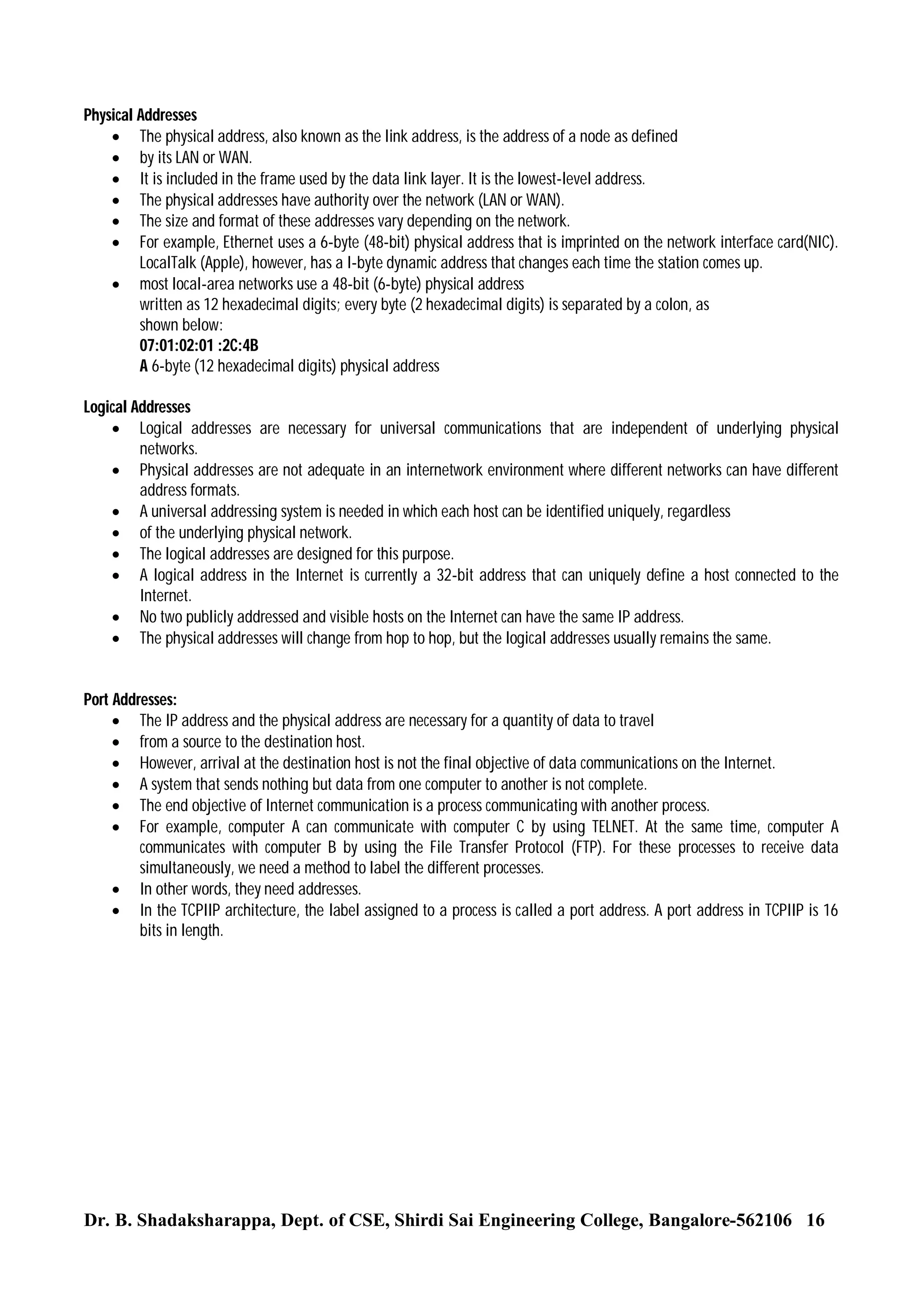 Physical Addresses
 The physical address, also known as the link address, is the address of a node as defined
 by its LAN or WAN.
 It is included in the frame used by the data link layer. It is the lowest-level address.
 The physical addresses have authority over the network (LAN or WAN).
 The size and format of these addresses vary depending on the network.
 For example, Ethernet uses a 6-byte (48-bit) physical address that is imprinted on the network interface card(NIC).
LocalTalk (Apple), however, has a I-byte dynamic address that changes each time the station comes up.
 most local-area networks use a 48-bit (6-byte) physical address
written as 12 hexadecimal digits; every byte (2 hexadecimal digits) is separated by a colon, as
shown below:
07:01:02:01 :2C:4B
A 6-byte (12 hexadecimal digits) physical address
Logical Addresses
 Logical addresses are necessary for universal communications that are independent of underlying physical
networks.
 Physical addresses are not adequate in an internetwork environment where different networks can have different
address formats.
 A universal addressing system is needed in which each host can be identified uniquely, regardless
 of the underlying physical network.
 The logical addresses are designed for this purpose.
 A logical address in the Internet is currently a 32-bit address that can uniquely define a host connected to the
Internet.
 No two publicly addressed and visible hosts on the Internet can have the same IP address.
 The physical addresses will change from hop to hop, but the logical addresses usually remains the same.

Port Addresses:
 The IP address and the physical address are necessary for a quantity of data to travel
 from a source to the destination host.
 However, arrival at the destination host is not the final objective of data communications on the Internet.
 A system that sends nothing but data from one computer to another is not complete.
 The end objective of Internet communication is a process communicating with another process.
 For example, computer A can communicate with computer C by using TELNET. At the same time, computer A
communicates with computer B by using the File Transfer Protocol (FTP). For these processes to receive data
simultaneously, we need a method to label the different processes.
 In other words, they need addresses.
 In the TCPIIP architecture, the label assigned to a process is called a port address. A port address in TCPIIP is 16
bits in length.

Dr. B. Shadaksharappa, Dept. of CSE, Shirdi Sai Engineering College, Bangalore-562106 16

 