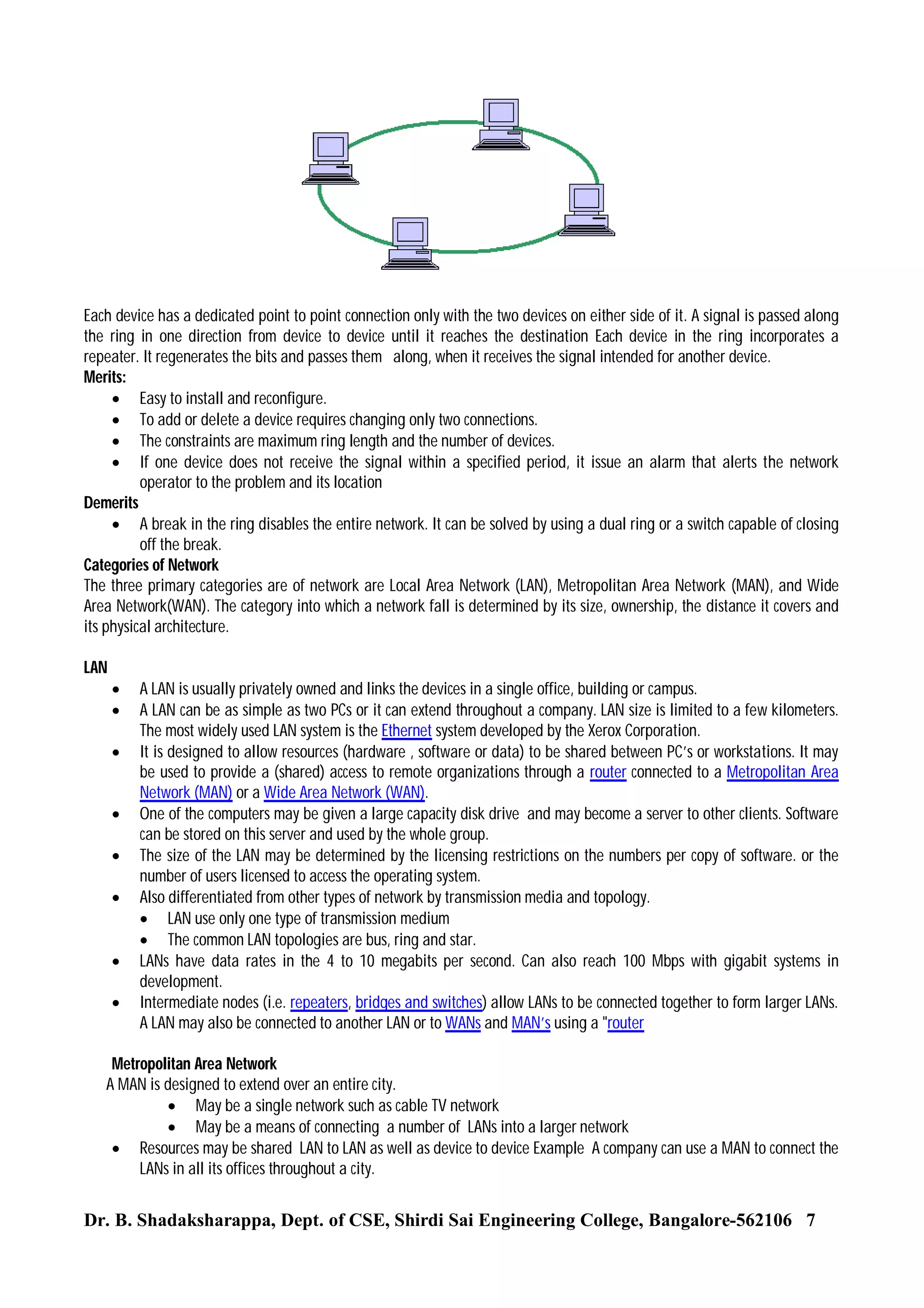 Each device has a dedicated point to point connection only with the two devices on either side of it. A signal is passed along
the ring in one direction from device to device until it reaches the destination Each device in the ring incorporates a
repeater. It regenerates the bits and passes them along, when it receives the signal intended for another device.
Merits:
 Easy to install and reconfigure.
 To add or delete a device requires changing only two connections.
 The constraints are maximum ring length and the number of devices.
 If one device does not receive the signal within a specified period, it issue an alarm that alerts the network
operator to the problem and its location
Demerits
 A break in the ring disables the entire network. It can be solved by using a dual ring or a switch capable of closing
off the break.
Categories of Network
The three primary categories are of network are Local Area Network (LAN), Metropolitan Area Network (MAN), and Wide
Area Network(WAN). The category into which a network fall is determined by its size, ownership, the distance it covers and
its physical architecture.
LAN











A LAN is usually privately owned and links the devices in a single office, building or campus.
A LAN can be as simple as two PCs or it can extend throughout a company. LAN size is limited to a few kilometers.
The most widely used LAN system is the Ethernet system developed by the Xerox Corporation.
It is designed to allow resources (hardware , software or data) to be shared between PC’s or workstations. It may
be used to provide a (shared) access to remote organizations through a router connected to a Metropolitan Area
Network (MAN) or a Wide Area Network (WAN).
One of the computers may be given a large capacity disk drive and may become a server to other clients. Software
can be stored on this server and used by the whole group.
The size of the LAN may be determined by the licensing restrictions on the numbers per copy of software. or the
number of users licensed to access the operating system.
Also differentiated from other types of network by transmission media and topology.
 LAN use only one type of transmission medium
 The common LAN topologies are bus, ring and star.
LANs have data rates in the 4 to 10 megabits per second. Can also reach 100 Mbps with gigabit systems in
development.
Intermediate nodes (i.e. repeaters, bridges and switches) allow LANs to be connected together to form larger LANs.
A LAN may also be connected to another LAN or to WANs and MAN’s using a "router

Metropolitan Area Network
A MAN is designed to extend over an entire city.
 May be a single network such as cable TV network
 May be a means of connecting a number of LANs into a larger network
 Resources may be shared LAN to LAN as well as device to device Example A company can use a MAN to connect the
LANs in all its offices throughout a city.

Dr. B. Shadaksharappa, Dept. of CSE, Shirdi Sai Engineering College, Bangalore-562106 7

 