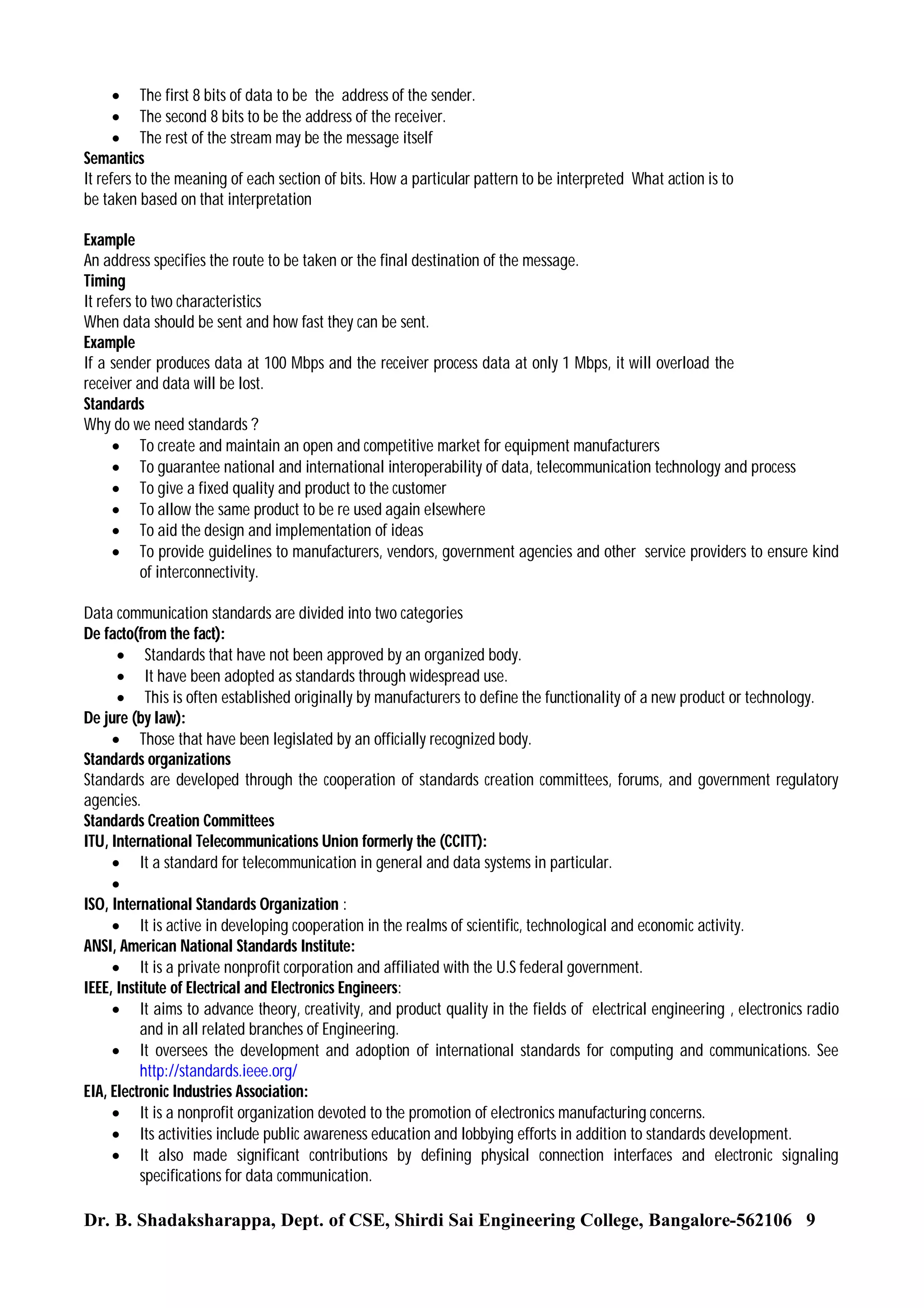  The first 8 bits of data to be the address of the sender.
 The second 8 bits to be the address of the receiver.
 The rest of the stream may be the message itself
Semantics
It refers to the meaning of each section of bits. How a particular pattern to be interpreted What action is to
be taken based on that interpretation
Example
An address specifies the route to be taken or the final destination of the message.
Timing
It refers to two characteristics
When data should be sent and how fast they can be sent.
Example
If a sender produces data at 100 Mbps and the receiver process data at only 1 Mbps, it will overload the
receiver and data will be lost.
Standards
Why do we need standards ?
 To create and maintain an open and competitive market for equipment manufacturers
 To guarantee national and international interoperability of data, telecommunication technology and process
 To give a fixed quality and product to the customer
 To allow the same product to be re used again elsewhere
 To aid the design and implementation of ideas
 To provide guidelines to manufacturers, vendors, government agencies and other service providers to ensure kind
of interconnectivity.
Data communication standards are divided into two categories
De facto(from the fact):
 Standards that have not been approved by an organized body.
 It have been adopted as standards through widespread use.
 This is often established originally by manufacturers to define the functionality of a new product or technology.
De jure (by law):
 Those that have been legislated by an officially recognized body.
Standards organizations
Standards are developed through the cooperation of standards creation committees, forums, and government regulatory
agencies.
Standards Creation Committees
ITU, International Telecommunications Union formerly the (CCITT):
 It a standard for telecommunication in general and data systems in particular.

ISO, International Standards Organization :
 It is active in developing cooperation in the realms of scientific, technological and economic activity.
ANSI, American National Standards Institute:
 It is a private nonprofit corporation and affiliated with the U.S federal government.
IEEE, Institute of Electrical and Electronics Engineers:
 It aims to advance theory, creativity, and product quality in the fields of electrical engineering , electronics radio
and in all related branches of Engineering.
 It oversees the development and adoption of international standards for computing and communications. See
http://standards.ieee.org/
EIA, Electronic Industries Association:
 It is a nonprofit organization devoted to the promotion of electronics manufacturing concerns.
 Its activities include public awareness education and lobbying efforts in addition to standards development.
 It also made significant contributions by defining physical connection interfaces and electronic signaling
specifications for data communication.

Dr. B. Shadaksharappa, Dept. of CSE, Shirdi Sai Engineering College, Bangalore-562106 9

 