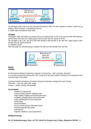 The half-duplex mode is like a one-lane road with two directional traffic. The entire capacity of a channel is taken over by
whichever of the two devices is transmitting at the time.
Ex. Walkie-talkies and CB(citizen band radios.
Full-duplex
In full-duplex mode, both stations can transmit and receive simultaneously. It is like a two-way street with traffic flowing in
both directions at the same time. Signals going in either direction share the capacity of the link.
The full duplex is like a two –way street with traffic flowing in both directions at the same time. Signals going in either
direction share the capacity of the link.
Ex. Telephone network
When two people are communicating by a telephone line, both can listen and talk at the same time.

Network:
Definition :
An interconnected collection of autonomous computers” interconnected = able to exchange information
A set of nodes connected by communication links .A node can be any device capable of sending &/or receiving data to &/or
from other nodes in the network
A connected collection of hardware and software that permits information exchange and resource sharing.
information = data, text, audio, video, images, …
resources = printers, memory, link bandwidth
Uses of networks
•companies & organizations
•resource sharing: programs, equipment, data…
•high reliability: multiple processors/links/file copies/...
•scalability: gradually improve system performance
•rapid communications & remote cooperation
•saving money
•private individuals:
•access to remote & diverse information sources
•communicating with other people
•entertainment
•education, healthcare, access to government...
Distributed Processing

Dr. B. Shadaksharappa, Dept. of CSE, Shirdi Sai Engineering College, Bangalore-562106 4

 