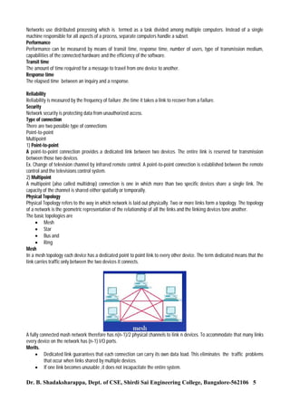 Networks use distributed processing which is termed as a task divided among multiple computers. Instead of a single
machine responsible for all aspects of a process, separate computers handle a subset.
Performance
Performance can be measured by means of transit time, response time, number of users, type of transmission medium,
capabilities of the connected hardware and the efficiency of the software.
Transit time
The amount of time required for a message to travel from one device to another.
Response time
The elapsed time between an inquiry and a response.
Reliability
Reliability is measured by the frequency of failure ,the time it takes a link to recover from a failure.
Security
Network security is protecting data from unauthorized access.
Type of connection
There are two possible type of connections
Point-to-point
Multipoint
1) Point-to-point
A point-to-point connection provides a dedicated link between two devices. The entire link is reserved for transmission
between those two devices.
Ex. Change of television channel by infrared remote control. A point-to-point connection is established between the remote
control and the televisions control system.
2) Multipoint
A multipoint (also called multidrop) connection is one in which more than two specific devices share a single link. The
capacity of the channel is shared either spatially or temporally.
Physical Topology
Physical Topology refers to the way in which network is laid out physically. Two or more links form a topology. The topology
of a network is the geometric representation of the relationship of all the links and the linking devices tone another.
The basic topologies are
 Mesh
 Star
 Bus and
 Ring
Mesh
In a mesh topology each device has a dedicated point to point link to every other device. The term dedicated means that the
link carries traffic only between the two devices it connects.

A fully connected mash network therefore has n(n-1)/2 physical channels to link n devices. To accommodate that many links
every device on the network has (n-1) I/O ports.
Merits.
 Dedicated link guarantees that each connection can carry its own data load. This eliminates the traffic problems
that occur when links shared by multiple devices.
 If one link becomes unusable ,it does not incapacitate the entire system.

Dr. B. Shadaksharappa, Dept. of CSE, Shirdi Sai Engineering College, Bangalore-562106 5

 