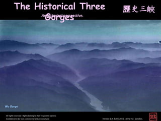 The Historical Three                                                         歷史三峽
               Gorges
              An historical perspective.




Wu Gorge

All rights reserved. Rights belong to their respective owners.
Available free for non-commercial and personal use.              Version 1.0 2 Dec 2011. Jerry Tse. London.
 