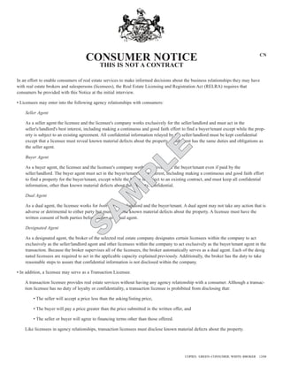 CONSUMER NOTICE                                                                                CN

                                              THIS IS NOT A CONTRACT

In an effort to enable consumers of real estate services to make informed decisions about the business relationships they may have
with real estate brokers and salespersons (licensees), the Real Estate Licensing and Registration Act (RELRA) requires that
consumers be provided with this Notice at the initial interview.

• Licensees may enter into the following agency relationships with consumers:

    Seller Agent

    As a seller agent the licensee and the licensee's company works exclusively for the seller/landlord and must act in the
    seller's/landlord's best interest, including making a continuous and good faith effort to find a buyer/tenant except while the prop-
    erty is subject to an existing agreement. All confidential information relayed by the seller/landlord must be kept confidential
    except that a licensee must reveal known material defects about the property. A subagent has the same duties and obligations as
    the seller agent.

    Buyer Agent
                                        LE
    As a buyer agent, the licensee and the licensee's company work exclusively for the buyer/tenant even if paid by the
    seller/landlord. The buyer agent must act in the buyer/tenant's best interest, including making a continuous and good faith effort
    to find a property for the buyer/tenant, except while the buyer is subject to an existing contract, and must keep all confidential
                                      P
    information, other than known material defects about the property, confidential.

    Dual Agent
                                    M

    As a dual agent, the licensee works for both the seller/landlord and the buyer/tenant. A dual agent may not take any action that is
    adverse or detrimental to either party but must disclose known material defects about the property. A licensee must have the
                                  A


    written consent of both parties before acting as a dual agent.

    Designated Agent
                                S



    As a designated agent, the broker of the selected real estate company designates certain licensees within the company to act
    exclusively as the seller/landlord agent and other licensees within the company to act exclusively as the buyer/tenant agent in the
    transaction. Because the broker supervises all of the licensees, the broker automatically serves as a dual agent. Each of the desig
    nated licensees are required to act in the applicable capacity explained previously. Additionally, the broker has the duty to take
    reasonable steps to assure that confidential information is not disclosed within the company.

• In addition, a licensee may serve as a Transaction Licensee.

    A transaction licensee provides real estate services without having any agency relationship with a consumer. Although a transac-
    tion licensee has no duty of loyalty or confidentiality, a transaction licensee is prohibited from disclosing that:

         • The seller will accept a price less than the asking/listing price,

         • The buyer will pay a price greater than the price submitted in the written offer, and

         • The seller or buyer will agree to financing terms other than those offered.

    Like licensees in agency relationships, transaction licensees must disclose known material defects about the property.




                                                                                            COPIES: GREEN–CONSUMER; WHITE–BROKER    12/08
 