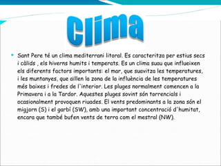 Sant Pere té un clima mediterrani litoral. Es caracteritza per estius secs i càlids , els hiverns humits i temperats. Es un clima suau que influeixen els diferents factors importants: el mar, que suavitza les temperatures, i les muntanyes, que aïllen la zona de la influència de les temperatures més baixes i fredes de l'interior. Les pluges normalment comencen a la Primavera i a la Tardor. Aquestes pluges sovint són torrencials i ocasionalment provoquen riuades. El vents predominants a la zona són el migjorn (S) i el garbí (SW), amb una important concentració d'humitat, encara que també bufen vents de terra com el mestral (NW).  