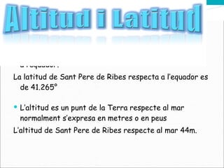La latitud es una certa distancia d’un punt seleccionat a l’equador. La latitud de Sant Pere de Ribes respecta a l’equador es de 41.265° L’altitud es un punt de la Terra respecte al mar normalment s’expresa en metres o en peus L’altitud de Sant Pere de Ribes respecte al mar 44m. 