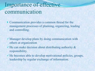 Importance of effective
communication
 Communication provides a common thread for the
  management processes of planning, organizing, leading
  and controlling.

 Manager develop plans by doing communication with
  others at organization
 He can make decision about distributing authority &
  responsibility.
 He becomes able to develop motivational policies, groups,
  leadership by regular exchange of information.
 