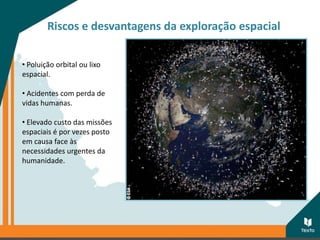 Riscos e desvantagens da exploração espacial
• Poluição orbital ou lixo
espacial.
• Acidentes com perda de
vidas humanas.
• Elevado custo das missões
espaciais é por vezes posto
em causa face às
necessidades urgentes da
humanidade.
 