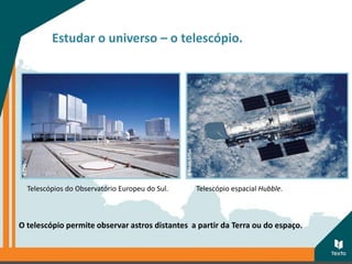 Estudar o universo – o telescópio.
O telescópio permite observar astros distantes a partir da Terra ou do espaço.
Telescópios do Observatório Europeu do Sul. Telescópio espacial Hubble.
 