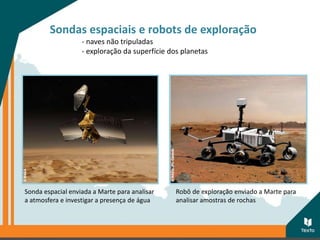 Sondas espaciais e robots de exploração
- naves não tripuladas
- exploração da superfície dos planetas
Sonda espacial enviada a Marte para analisar
a atmosfera e investigar a presença de água
Robô de exploração enviado a Marte para
analisar amostras de rochas
 