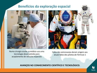 Benefícios da exploração espacial
AVANÇOS NO CONHECIMENTO CIENTÍFICO E TECNOLÓGICO.
Fatos dos astronautas deram origem aos
atuais fatos dos pilotos de Fórmula 1
Numa cirurgia ocular, o médico usa uma
tecnologia desenvolvida para
acoplamento de veículos espaciais
 