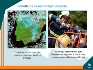 Benefícios da exploração espacial
Tecnologia desenvolvida para
lançamentos espaciais é usada para
desencarcerar vítimas de acidentes
O telemóvel e a internet são
possíveis graças aos satélites
artificiais
 