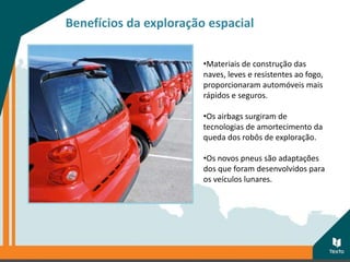 Benefícios da exploração espacial
•Materiais de construção das
naves, leves e resistentes ao fogo,
proporcionaram automóveis mais
rápidos e seguros.
•Os airbags surgiram de
tecnologias de amortecimento da
queda dos robôs de exploração.
•Os novos pneus são adaptações
dos que foram desenvolvidos para
os veículos lunares.
 
