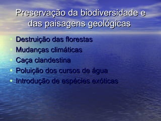 Preservação da biodiversidade ePreservação da biodiversidade e
das paisagens geológicasdas paisagens geológicas
• Destruição das florestasDestruição das florestas
• Mudanças climáticasMudanças climáticas
• Caça clandestinaCaça clandestina
• Poluição dos cursos de águaPoluição dos cursos de água
• Introdução de espécies exóticasIntrodução de espécies exóticas
 