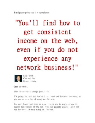 It might surprise you is a open letter
"You'll find how to
get consistent
income on the web,
even if you do not
experience any
network business!"
From : Ewen
Chia and Lee
Byung repair
Dear friends,
This letter will change your life.
I'm going to tell you how to start your own business network, so
you can earn a lot of money on the web.
You must know that once an expert with you to explain how to
really make money on the web, you can quickly create their own
web business to make money on the web.
 