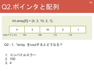 11
4 3 10 2 1
100(アドレス) 108
Q2 - 1. *array をcoutするとどうなる？
Q2.ポインタと配列
int array[5] = {4, 3, 10, 2, 1};
104 112 116
1. コンパイルエラー
2. 100
3. 4
 