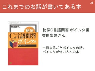 これまでのお話が書いてある本
23
秘伝C言語問答 ポインタ編
柴田望洋さん
一冊まるごとポインタの話。
ポインタが怖い人への本
 
