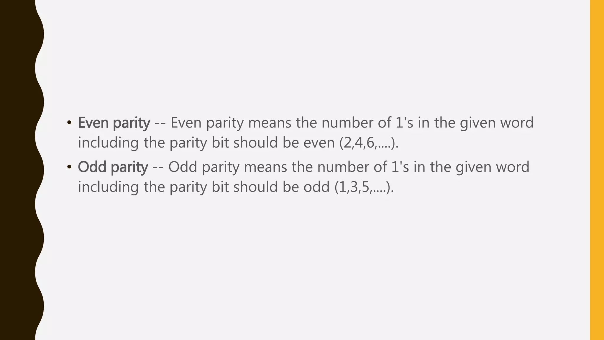 • Even parity -- Even parity means the number of 1's in the given word
including the parity bit should be even (2,4,6,....).
• Odd parity -- Odd parity means the number of 1's in the given word
including the parity bit should be odd (1,3,5,....).
 