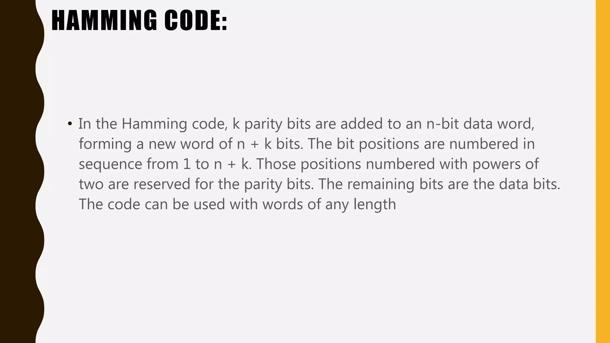 HAMMING CODE:
• In the Hamming code, k parity bits are added to an n-bit data word,
forming a new word of n + k bits. The bit positions are numbered in
sequence from 1 to n + k. Those positions numbered with powers of
two are reserved for the parity bits. The remaining bits are the data bits.
The code can be used with words of any length
 