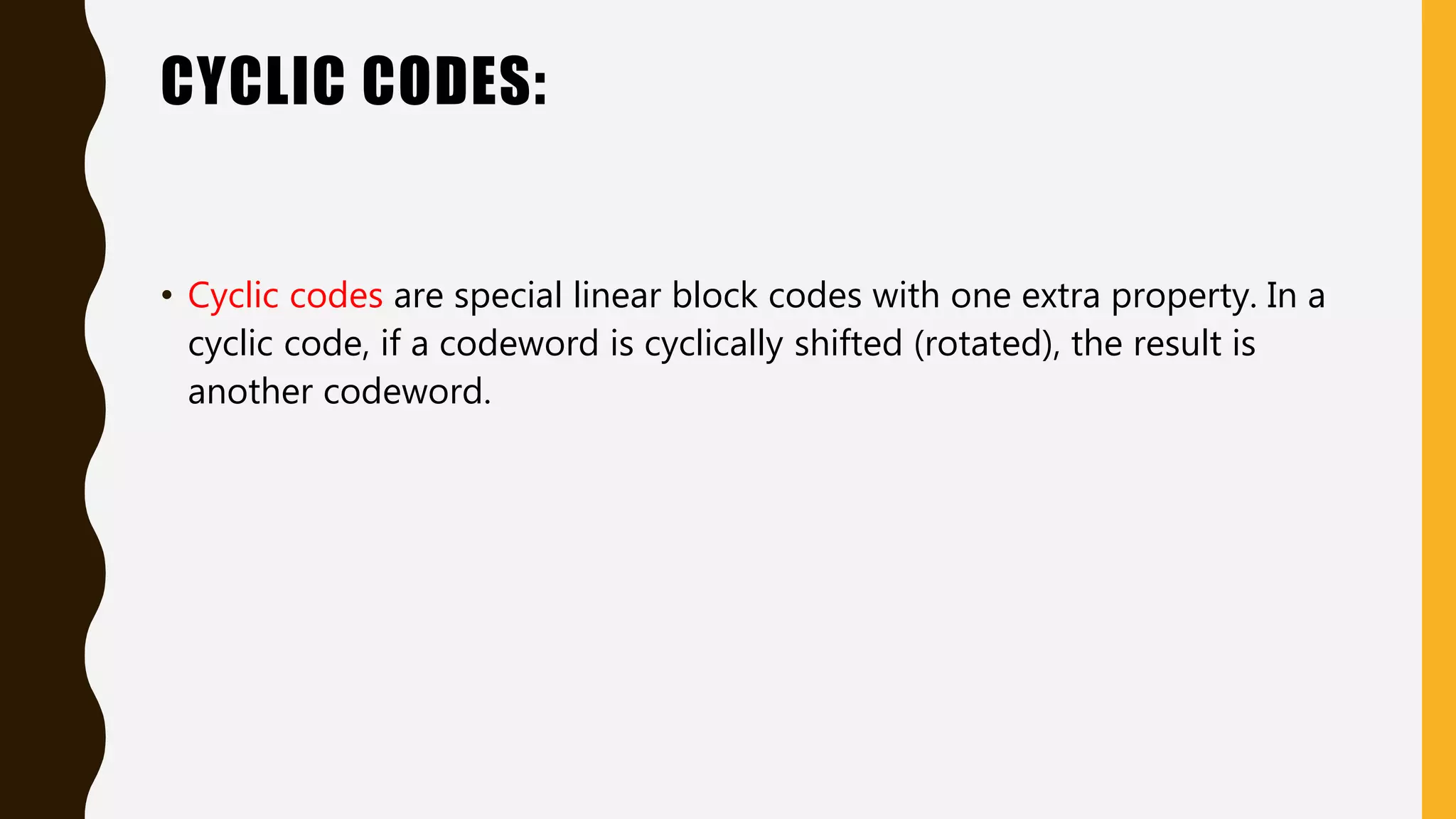 CYCLIC CODES:
• Cyclic codes are special linear block codes with one extra property. In a
cyclic code, if a codeword is cyclically shifted (rotated), the result is
another codeword.
 